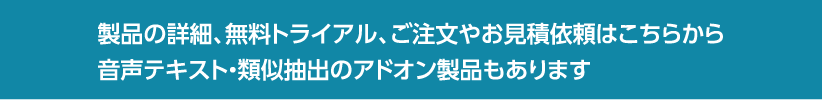 製品の詳細、無料トライアル、ご注文やお見積依頼はこちらから音声テキスト・類似抽出のアドオン製品もあります