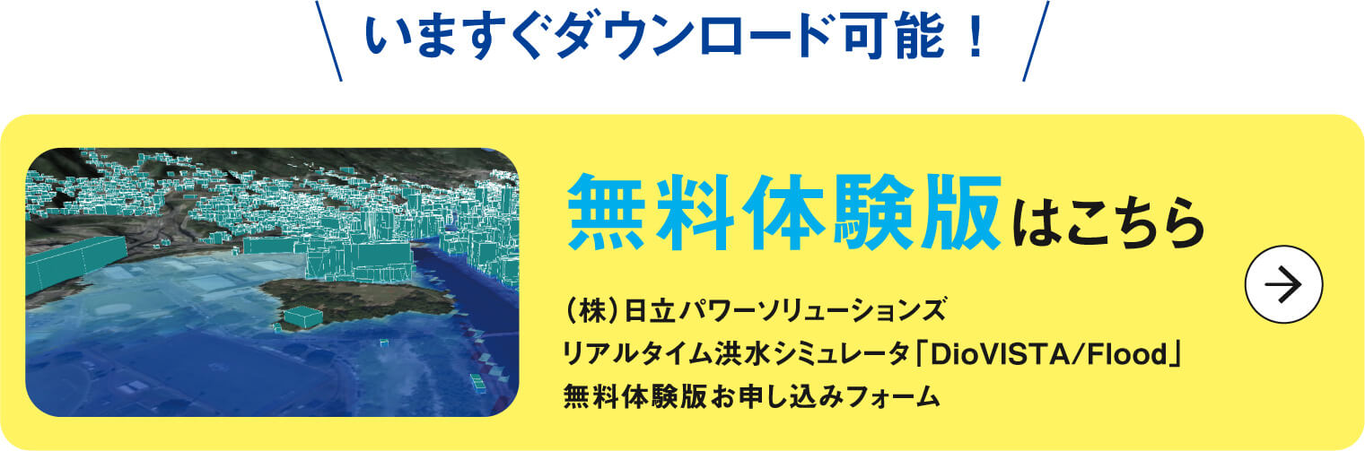 いますぐダウンロード可能！
          無料体験版はこちら
          （株）日立パワーソリューションズ
          リアルタイム洪水シミュレータ「DioVISTA/Flood」
          無料体験版お申し込みフォーム