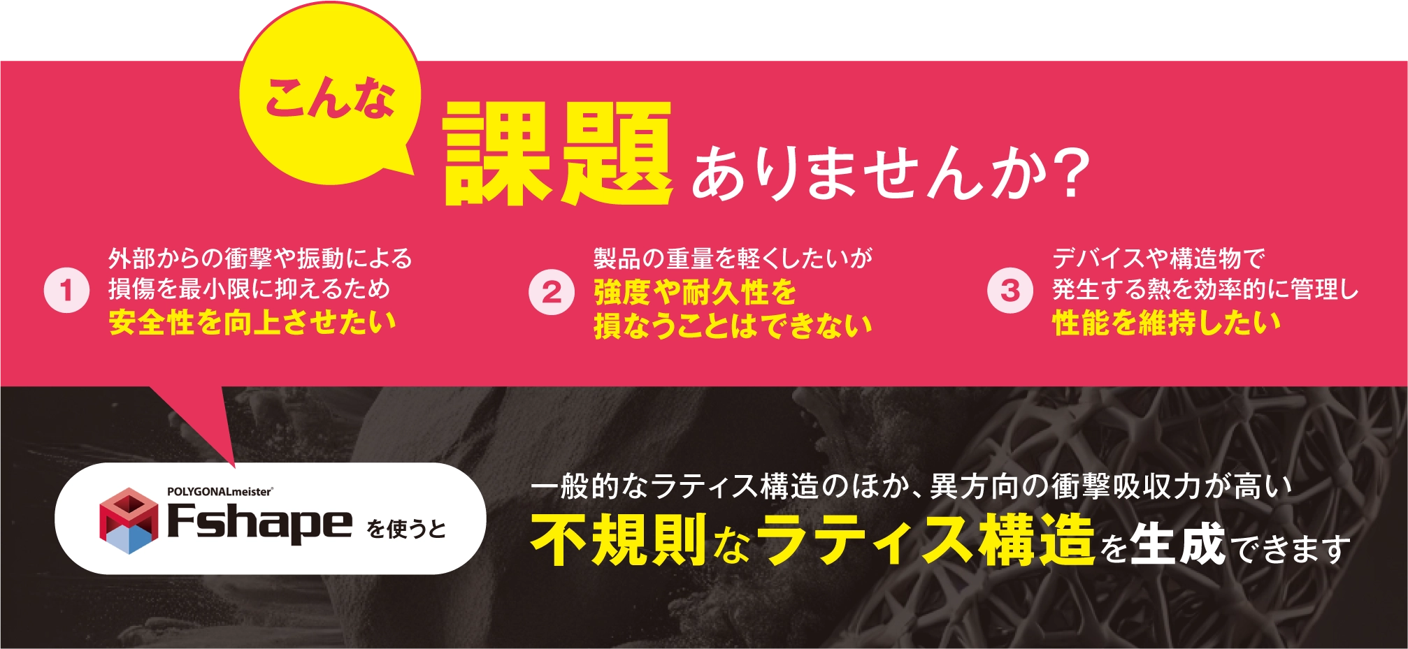 POLYGONALmeister FShapeを使うと一般的なラティス構造のほか、異方向の衝撃吸収力が高い不規則なラティス構造を生成できます 